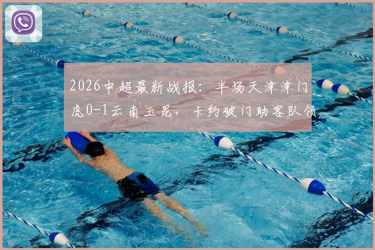 2026中超最新战报:半场天津津门虎0-1云南玉昆,卡约破门助客队领先,完整数据与回放分析