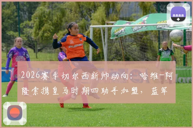 2026赛季切尔西新帅动向:哈维-阿隆索携皇马时期四助手加盟,蓝军临时主帅确认留用
