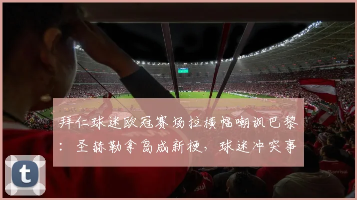 拜仁球迷欧冠赛场拉横幅嘲讽巴黎：圣赫勒拿岛成新梗，球迷冲突事件全回顾