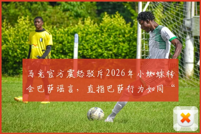 马竞官方震怒驳斥2026年小蜘蛛转会巴萨谣言,直指巴萨行为如同“小俱乐部”操作