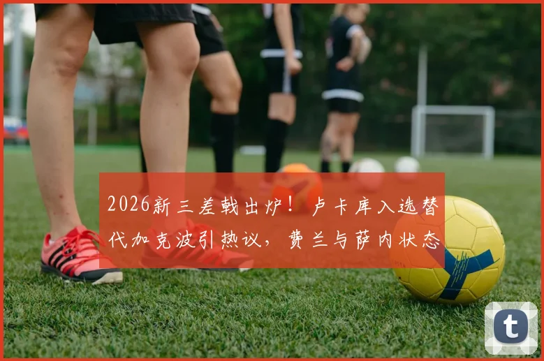 2026新三差戟出炉！卢卡库入选替代加克波引热议，费兰与萨内状态低迷遭质疑