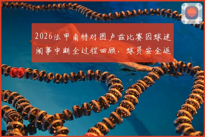 2026法甲南特对图卢兹比赛因球迷闹事中断全过程回顾，球员安全返回更衣室现场直击