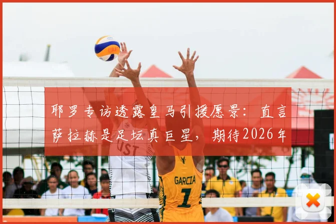 耶罗专访透露皇马引援愿景：直言萨拉赫是足坛真巨星，期待2026年看到他效力银河战舰