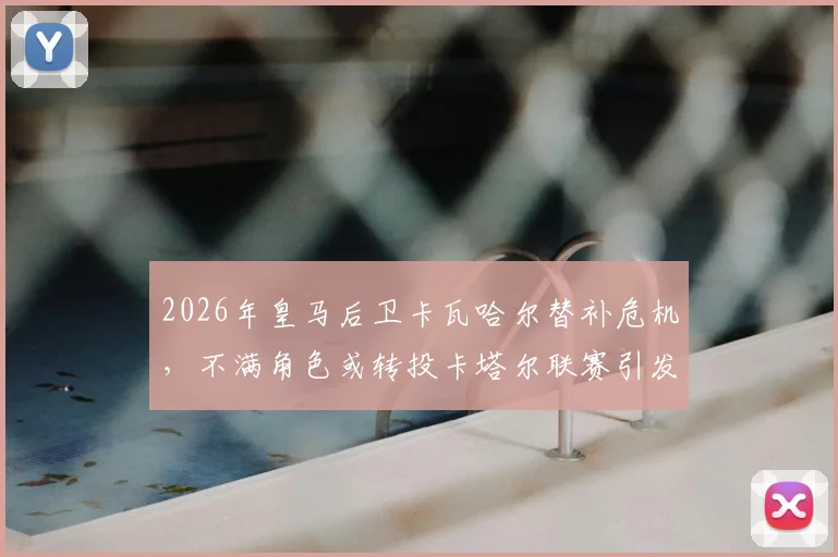 2026年皇马后卫卡瓦哈尔替补危机，不满角色或转投卡塔尔联赛引发连锁反应