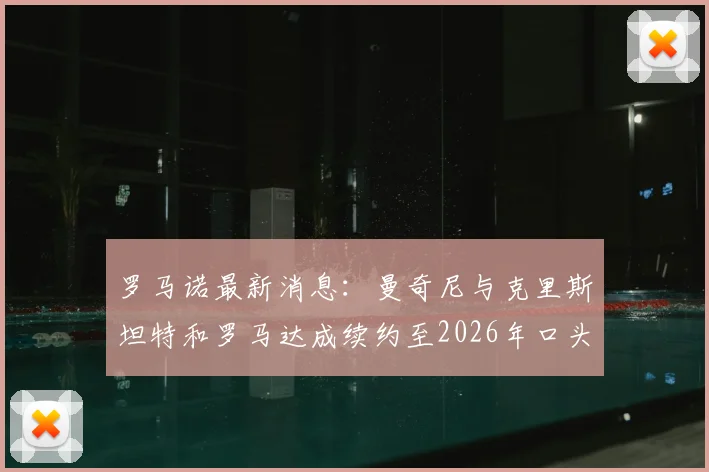 罗马诺最新消息：曼奇尼与克里斯坦特和罗马达成续约至2026年口头协议，两位核心留队前景解析
