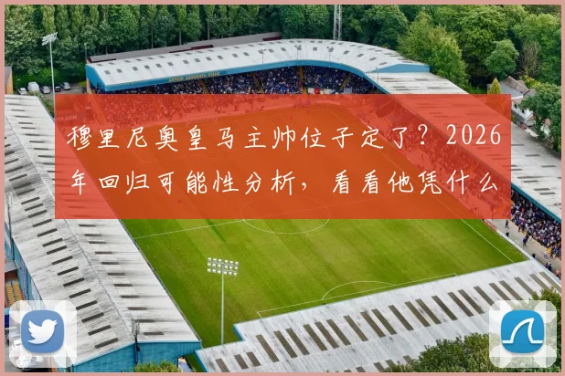 穆里尼奥皇马主帅位子定了?2026年回归可能性分析,看看他凭什么让老佛爷点头