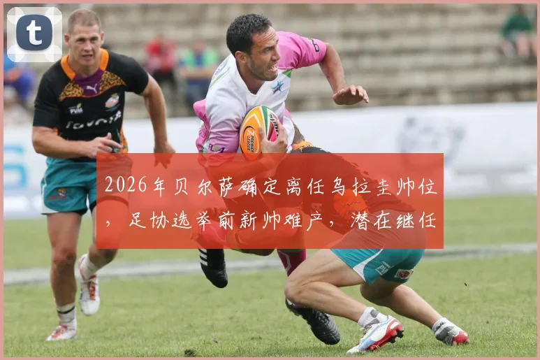 2026年贝尔萨确定离任乌拉圭帅位,足协选举前新帅难产,潜在继任者与选帅流程深度解读