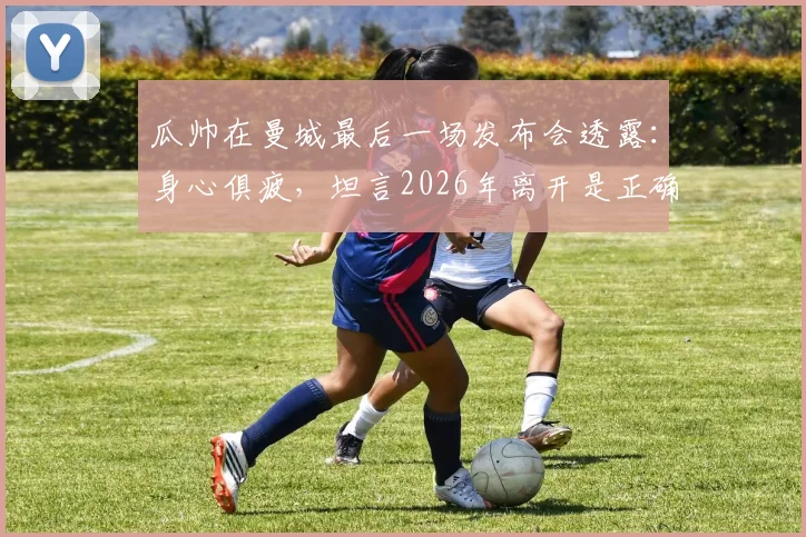 瓜帅在曼城最后一场发布会透露：身心俱疲，坦言2026年离开是正确选择